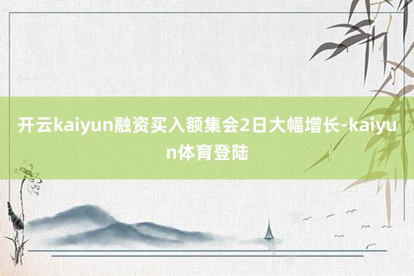 开云kaiyun融资买入额集会2日大幅增长-kaiyun体育登陆