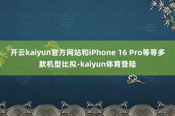 开云kaiyun官方网站和iPhone 16 Pro等等多款机型比拟-kaiyun体育登陆