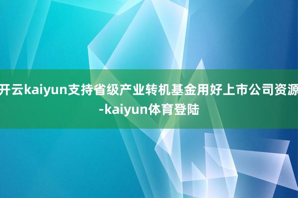 开云kaiyun支持省级产业转机基金用好上市公司资源-kaiyun体育登陆