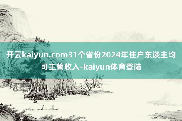 开云kaiyun.com31个省份2024年住户东谈主均可主管收入-kaiyun体育登陆