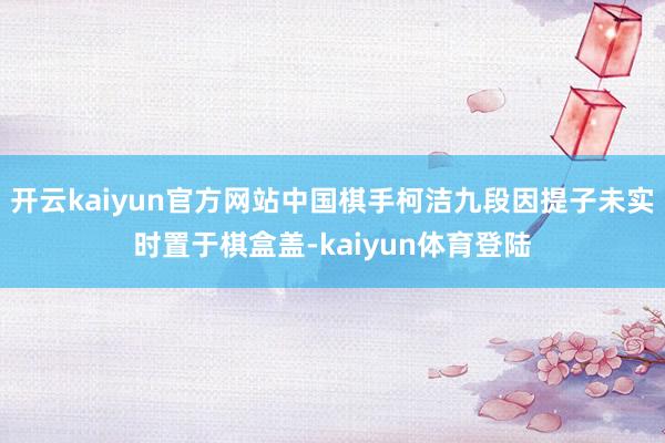 开云kaiyun官方网站中国棋手柯洁九段因提子未实时置于棋盒盖-kaiyun体育登陆