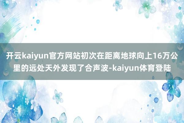 开云kaiyun官方网站初次在距离地球向上16万公里的远处天外发现了合声波-kaiyun体育登陆
