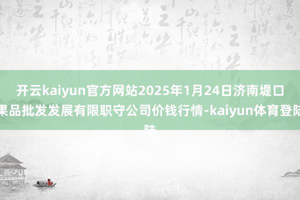 开云kaiyun官方网站2025年1月24日济南堤口果品批发发展有限职守公司价钱行情-kaiyun体育登陆