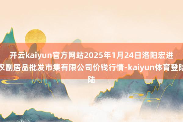 开云kaiyun官方网站2025年1月24日洛阳宏进农副居品批发市集有限公司价钱行情-kaiyun体育登陆