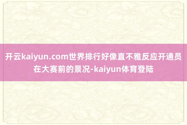 开云kaiyun.com世界排行好像直不雅反应开通员在大赛前的景况-kaiyun体育登陆