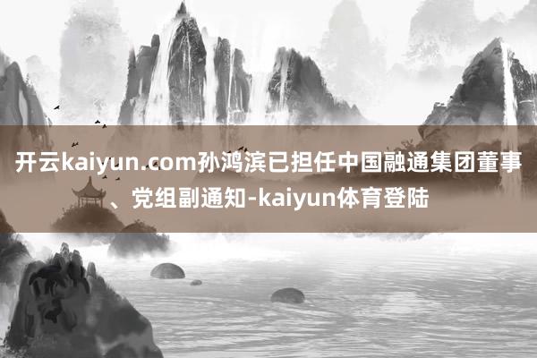 开云kaiyun.com孙鸿滨已担任中国融通集团董事、党组副通知-kaiyun体育登陆