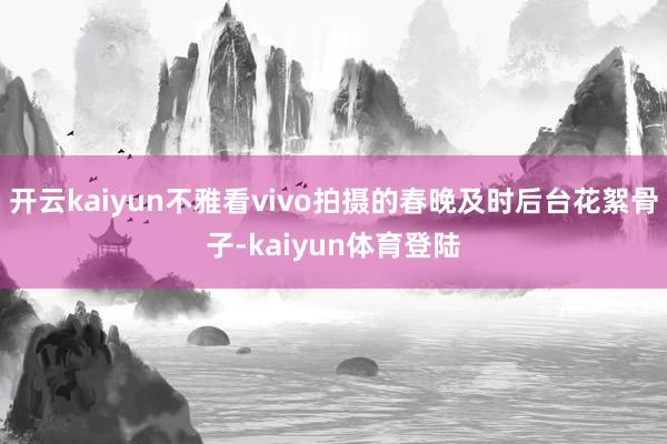 开云kaiyun不雅看vivo拍摄的春晚及时后台花絮骨子-kaiyun体育登陆
