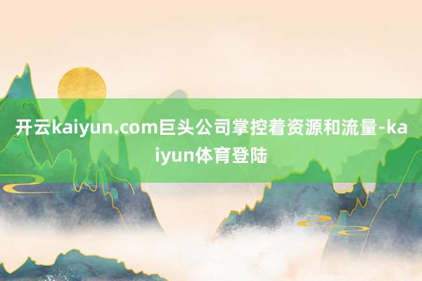 开云kaiyun.com巨头公司掌控着资源和流量-kaiyun体育登陆