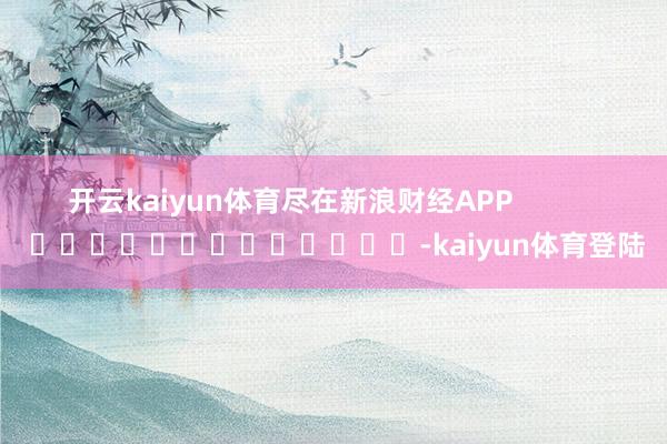 开云kaiyun体育尽在新浪财经APP            													-kaiyun体育登陆