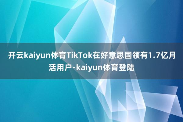 开云kaiyun体育TikTok在好意思国领有1.7亿月活用户-kaiyun体育登陆