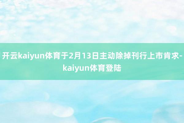 开云kaiyun体育于2月13日主动除掉刊行上市肯求-kaiyun体育登陆