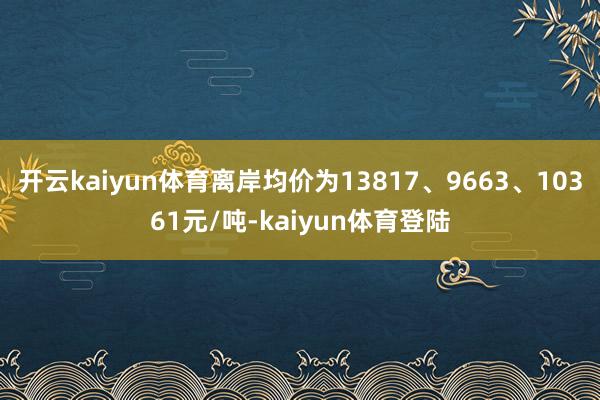 开云kaiyun体育离岸均价为13817、9663、10361元/吨-kaiyun体育登陆