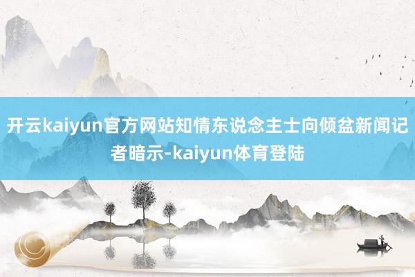 开云kaiyun官方网站知情东说念主士向倾盆新闻记者暗示-kaiyun体育登陆