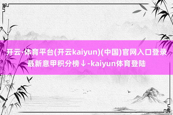 开云·体育平台(开云kaiyun)(中国)官网入口登录最新意甲积分榜↓-kaiyun体育登陆