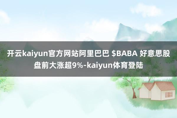 开云kaiyun官方网站阿里巴巴 $BABA 好意思股盘前大涨超9%-kaiyun体育登陆
