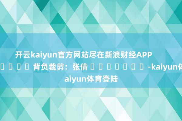 开云kaiyun官方网站尽在新浪财经APP 背负裁剪:张倩 -kaiyun体育登陆