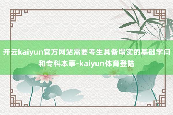 开云kaiyun官方网站需要考生具备塌实的基础学问和专科本事-kaiyun体育登陆