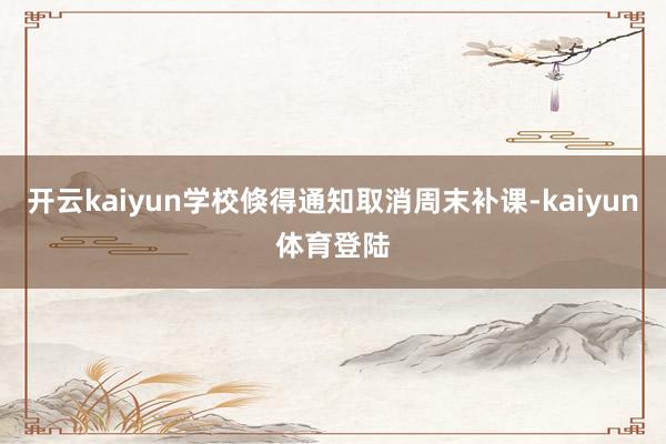 开云kaiyun学校倏得通知取消周末补课-kaiyun体育登陆