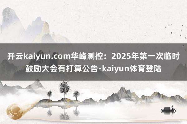 开云kaiyun.com华峰测控：2025年第一次临时鼓励大会有打算公告-kaiyun体育登陆