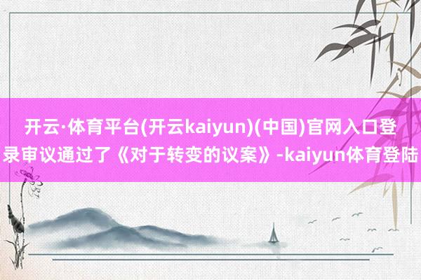 开云·体育平台(开云kaiyun)(中国)官网入口登录审议通过了《对于转变的议案》-kaiyun体育登陆