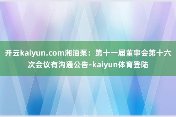 开云kaiyun.com湘油泵：第十一届董事会第十六次会议有沟通公告-kaiyun体育登陆