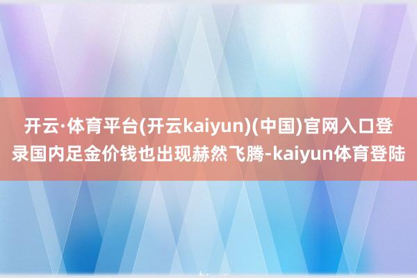 开云·体育平台(开云kaiyun)(中国)官网入口登录国内足金价钱也出现赫然飞腾-kaiyun体育登陆