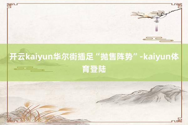 开云kaiyun华尔街插足“抛售阵势”-kaiyun体育登陆