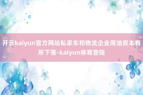 开云kaiyun官方网站私家车和物流企业用油资本有所下落-kaiyun体育登陆