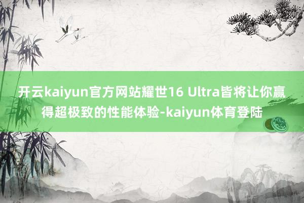 开云kaiyun官方网站耀世16 Ultra皆将让你赢得超极致的性能体验-kaiyun体育登陆
