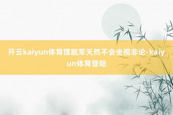 开云kaiyun体育摆脱军天然不会坐视非论-kaiyun体育登陆