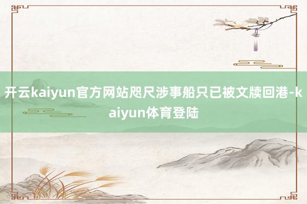 开云kaiyun官方网站咫尺涉事船只已被文牍回港-kaiyun体育登陆