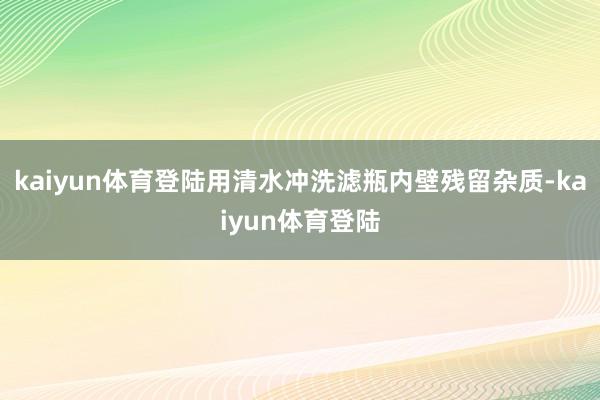 kaiyun体育登陆用清水冲洗滤瓶内壁残留杂质-kaiyun体育登陆