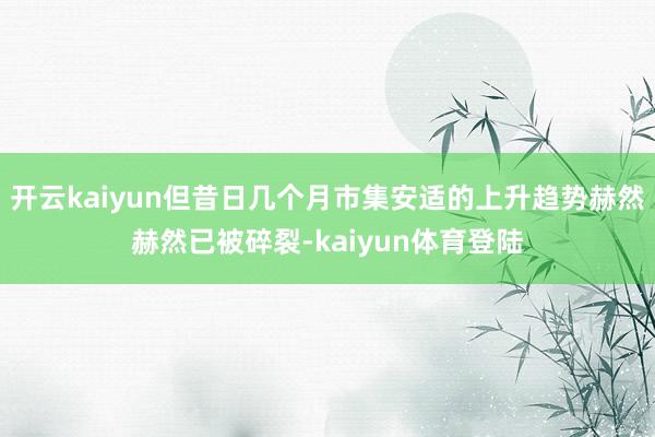 开云kaiyun但昔日几个月市集安适的上升趋势赫然赫然已被碎裂-kaiyun体育登陆
