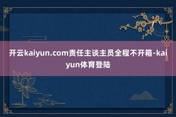 开云kaiyun.com责任主谈主员全程不开箱-kaiyun体育登陆