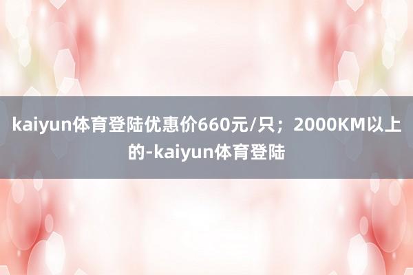kaiyun体育登陆优惠价660元/只；2000KM以上的-kaiyun体育登陆