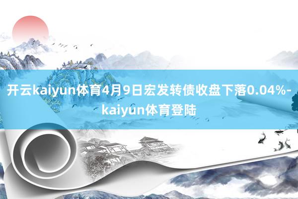 开云kaiyun体育4月9日宏发转债收盘下落0.04%-kaiyun体育登陆