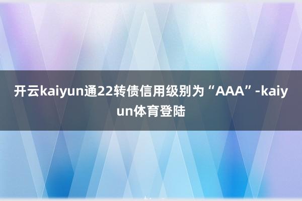 开云kaiyun通22转债信用级别为“AAA”-kaiyun体育登陆