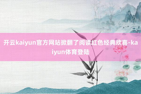 开云kaiyun官方网站掀翻了阅读红色经典欣喜-kaiyun体育登陆