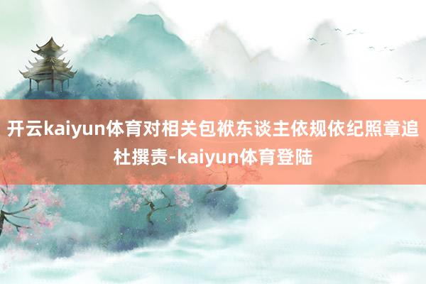 开云kaiyun体育对相关包袱东谈主依规依纪照章追杜撰责-kaiyun体育登陆