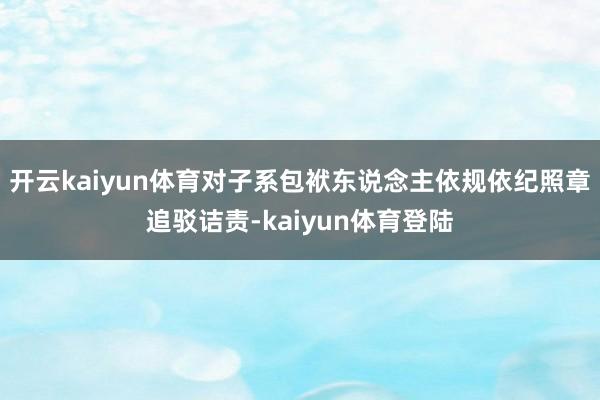 开云kaiyun体育对子系包袱东说念主依规依纪照章追驳诘责-kaiyun体育登陆