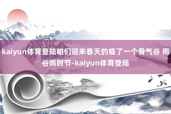 kaiyun体育登陆咱们迎来春天的临了一个骨气谷 雨谷雨时节-kaiyun体育登陆