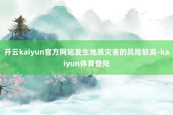 开云kaiyun官方网站发生地质灾害的风险较高-kaiyun体育登陆