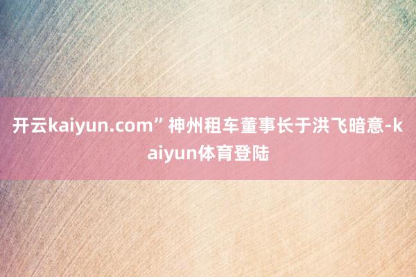 开云kaiyun.com”神州租车董事长于洪飞暗意-kaiyun体育登陆