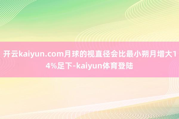 开云kaiyun.com月球的视直径会比最小朔月增大14%足下-kaiyun体育登陆