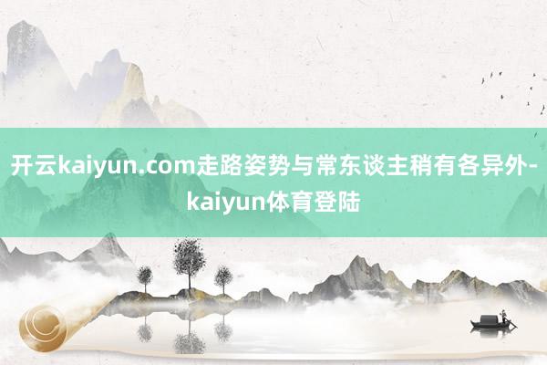 开云kaiyun.com走路姿势与常东谈主稍有各异外-kaiyun体育登陆
