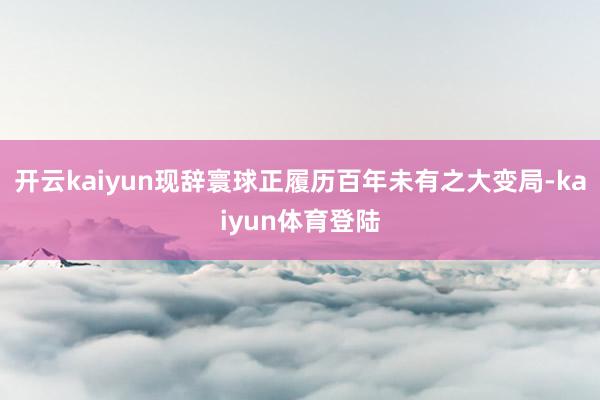 开云kaiyun现辞寰球正履历百年未有之大变局-kaiyun体育登陆