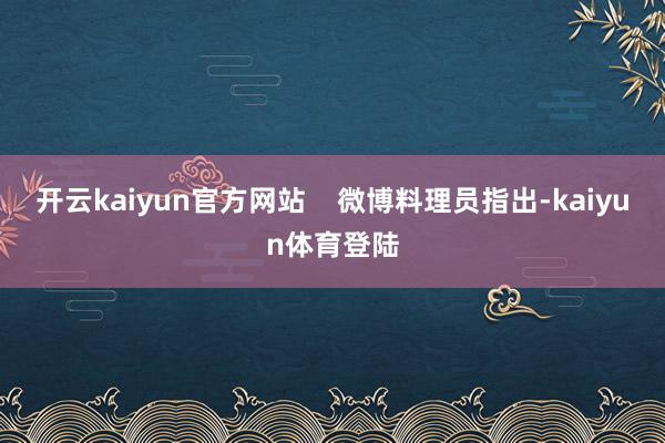 开云kaiyun官方网站    微博料理员指出-kaiyun体育登陆