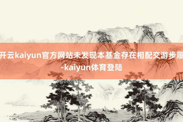 开云kaiyun官方网站未发现本基金存在相配交游步履-kaiyun体育登陆