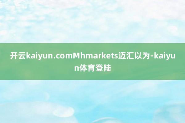 开云kaiyun.comMhmarkets迈汇以为-kaiyun体育登陆
