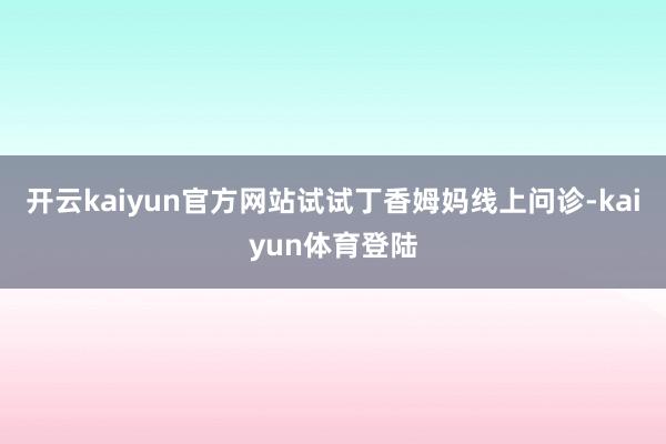 开云kaiyun官方网站试试丁香姆妈线上问诊-kaiyun体育登陆